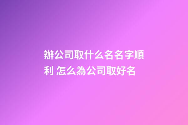 辦公司取什么名名字順利 怎么為公司取好名-第1張-公司起名-玄機派